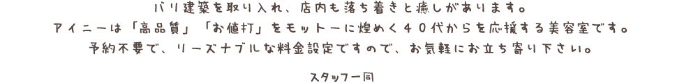 バリ建築を取り入れ、店内も落ち着きと癒しがあります。 アイニーは「高品質」「お値打」をモットーに煌めく４０代からを応援する美容室です。 予約不要で、リーズナブルな料金設定ですので、お気軽にお立ち寄り下さい。