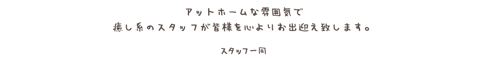 アットホームな雰囲気で 癒し系のスタッフが皆様を心よりお出迎え致します。