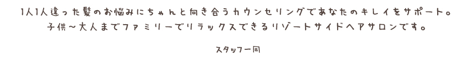 1人1人違った髪のお悩みにちゃんと向き合うカウンセリングであなたのキレイをサポート。<br /> 子供〜大人までファミリーでリラックスできるリゾートサイドヘアサロンです。
