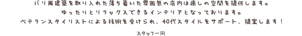 バリ風建築を取り入れた落ち着いた雰囲気の店内は癒しの空間を提供します。 ゆったりとリラックスできるインテリアとなっております。 ベテランスタイリストのよる技術を受けられ、40代スタイルをサポート、提案します！
