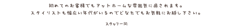 初めてのお客様でもアットホームな雰囲気に癒されます。<br /> スタイリストも幅広い年代がいるのでどなたでもお気軽にお越し下さい。