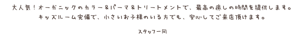 大人気!オーガニックのカラー&パーマ&トリートメントで、最高の癒しの時間を提供します。 キッズルーム完備で、小さいお子様のいる方でも、安心してご来店頂けます。