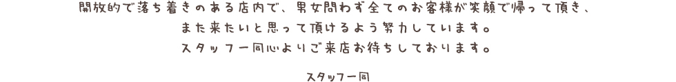 開放的で落ち着きのある店内で、男女問わず全てのお客様が笑顔で帰って頂き、 また来たいと思って頂けるよう努力しています。 スタッフ一同心よりご来店お待ちしております。