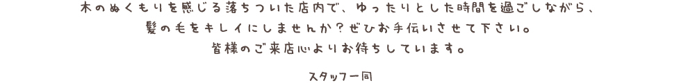 木のぬくもりを感じる落ちついた店内で、ゆったりとした時間を過ごしながら、髪の毛をキレイにしませんか？ ぜひお手伝いさせて下さい。皆様のご来店心よりお待ちしています。